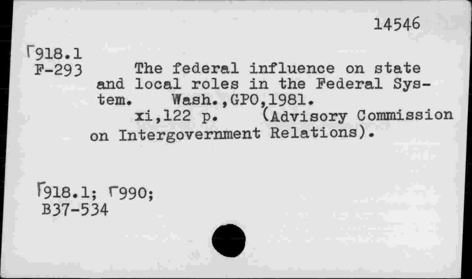 ﻿14546
r918.1
F-293 The federal influence on state and local roles in the Federal System. Wash.,GPO,1981.
xi,122 p. (Advisory Commission on Intergovernment Relations).
f918.1; T99O;
B37-534